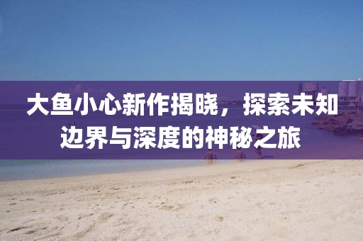 大魚小心新作揭曉，探索未知邊界與深度的神秘之旅
