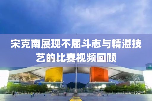 宋克南展現(xiàn)不屈斗志與精湛技藝的比賽視頻回顧
