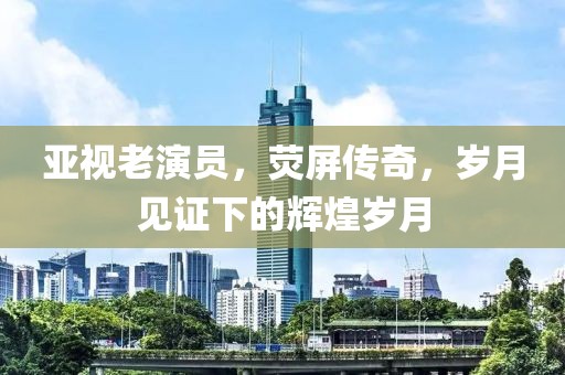 亞視老演員，熒屏傳奇，歲月見(jiàn)證下的輝煌歲月