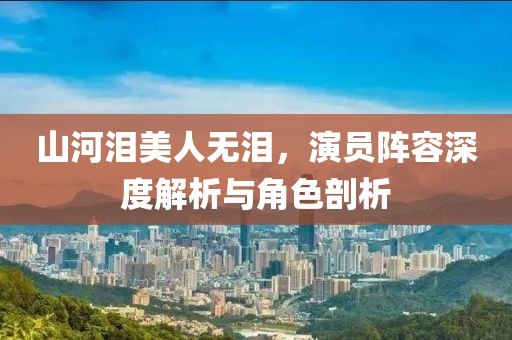 山河淚美人無淚，演員陣容深度解析與角色剖析