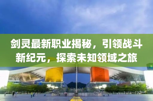 劍靈最新職業(yè)揭秘，引領(lǐng)戰(zhàn)斗新紀元，探索未知領(lǐng)域之旅