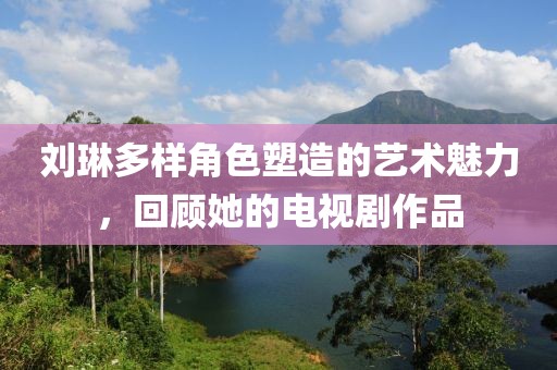 劉琳多樣角色塑造的藝術(shù)魅力，回顧她的電視劇作品