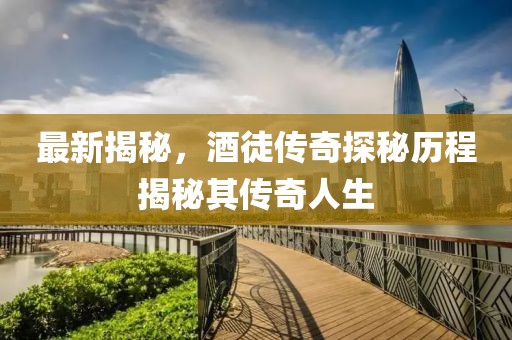 最新揭秘，酒徒傳奇探秘歷程揭秘其傳奇人生
