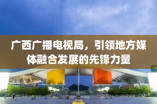 廣西廣播電視局，引領(lǐng)地方媒體融合發(fā)展的先鋒力量
