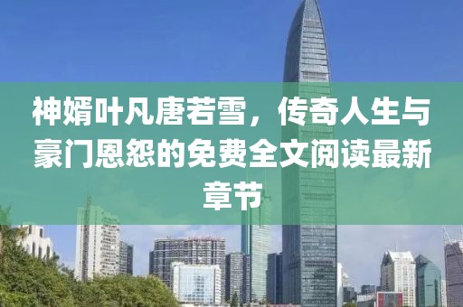 神婿葉凡唐若雪，傳奇人生與豪門恩怨的免費(fèi)全文閱讀最新章節(jié)
