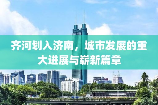 齊河劃入濟南，城市發(fā)展的重大進展與嶄新篇章