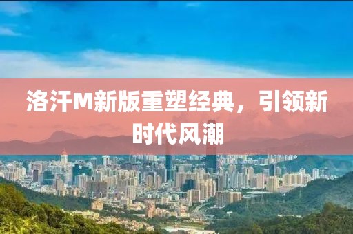 洛汗M新版重塑經(jīng)典，引領(lǐng)新時(shí)代風(fēng)潮