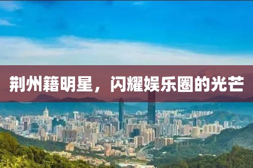 荊州籍明星，閃耀娛樂圈的光芒