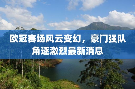 歐冠賽場(chǎng)風(fēng)云變幻，豪門強(qiáng)隊(duì)角逐激烈最新消息