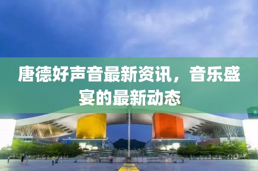 唐德好聲音最新資訊，音樂盛宴的最新動(dòng)態(tài)