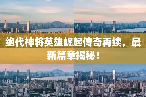 絕代神將英雄崛起傳奇再續(xù)，最新篇章揭秘！