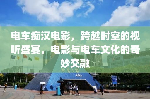 電車癡漢電影，跨越時(shí)空的視聽盛宴，電影與電車文化的奇妙交融