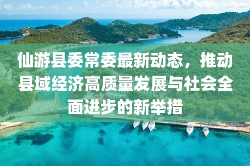 仙游縣委常委最新動(dòng)態(tài)，推動(dòng)縣域經(jīng)濟(jì)高質(zhì)量發(fā)展與社會全面進(jìn)步的新舉措