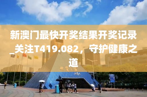 新澳門最快開獎結(jié)果開獎記錄_關(guān)注T419.082，守護健康之道