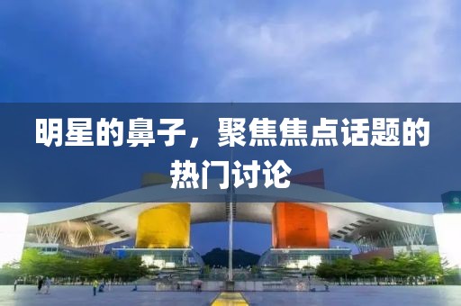 明星的鼻子，聚焦焦點(diǎn)話題的熱門討論
