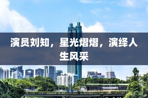 演員劉知，星光熠熠，演繹人生風(fēng)采