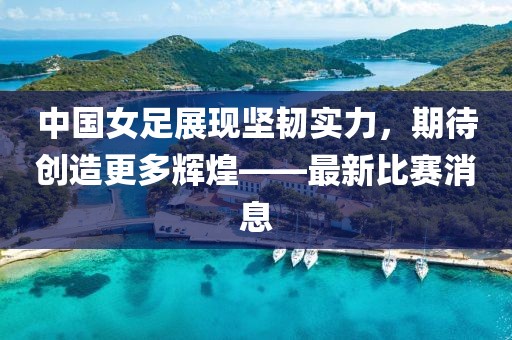 中國(guó)女足展現(xiàn)堅(jiān)韌實(shí)力，期待創(chuàng)造更多輝煌——最新比賽消息
