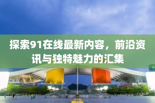 探索91在線最新內(nèi)容，前沿資訊與獨(dú)特魅力的匯集