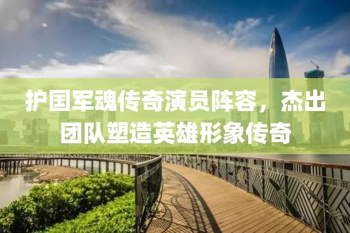 護(hù)國(guó)軍魂傳奇演員陣容，杰出團(tuán)隊(duì)塑造英雄形象傳奇