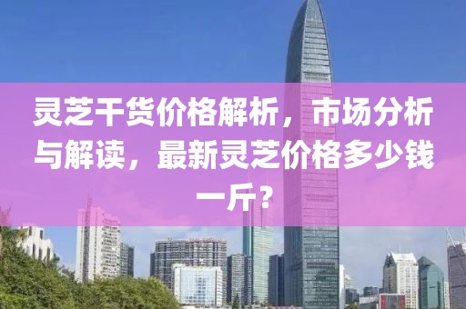 靈芝干貨價格解析，市場分析與解讀，最新靈芝價格多少錢一斤？
