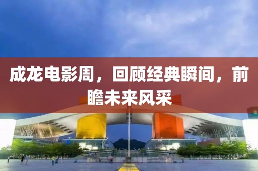 成龍電影周，回顧經(jīng)典瞬間，前瞻未來風(fēng)采