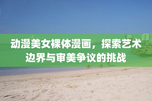 動漫美女裸體漫畫，探索藝術(shù)邊界與審美爭議的挑戰(zhàn)