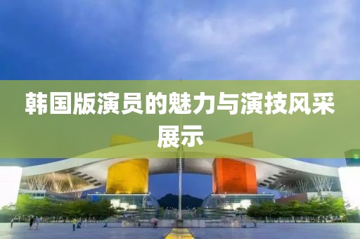 韓國版演員的魅力與演技風采展示