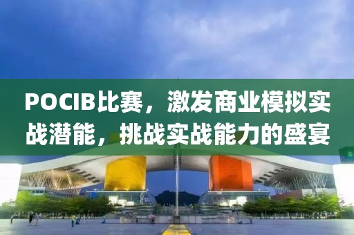 POCIB比賽，激發(fā)商業(yè)模擬實(shí)戰(zhàn)潛能，挑戰(zhàn)實(shí)戰(zhàn)能力的盛宴