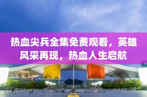 熱血尖兵全集免費(fèi)觀看，英雄風(fēng)采再現(xiàn)，熱血人生啟航