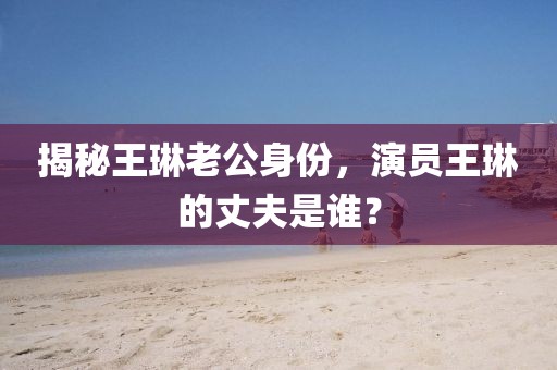 揭秘王琳老公身份，演員王琳的丈夫是誰(shuí)？