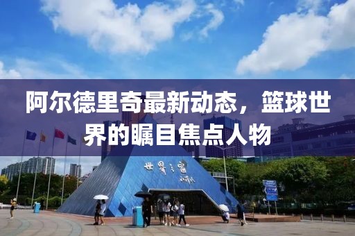 阿爾德里奇最新動(dòng)態(tài)，籃球世界的矚目焦點(diǎn)人物