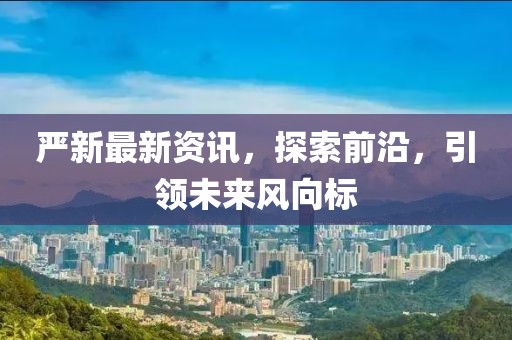 嚴(yán)新最新資訊，探索前沿，引領(lǐng)未來(lái)風(fēng)向標(biāo)