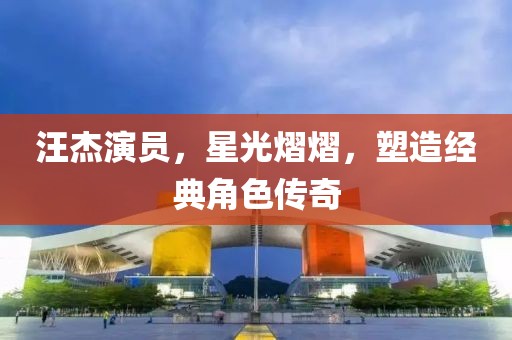 汪杰演員，星光熠熠，塑造經(jīng)典角色傳奇