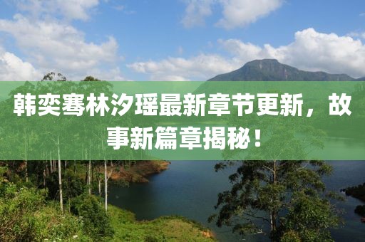 韓奕騫林汐瑤最新章節(jié)更新，故事新篇章揭秘！