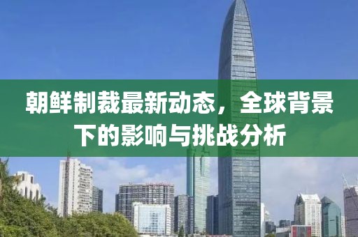 朝鮮制裁最新動(dòng)態(tài)，全球背景下的影響與挑戰(zhàn)分析