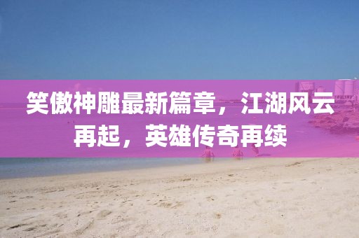 笑傲神雕最新篇章，江湖風云再起，英雄傳奇再續(xù)