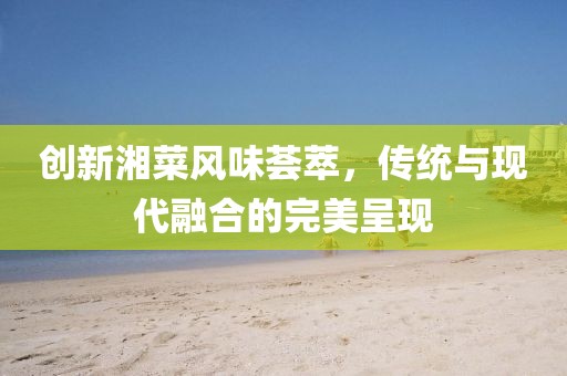 創(chuàng)新湘菜風(fēng)味薈萃，傳統(tǒng)與現(xiàn)代融合的完美呈現(xiàn)
