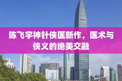 陳飛宇神針俠醫(yī)新作，醫(yī)術(shù)與俠義的絕美交融