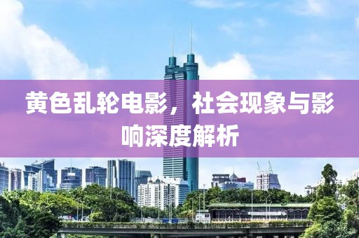 黃色亂輪電影，社會(huì)現(xiàn)象與影響深度解析