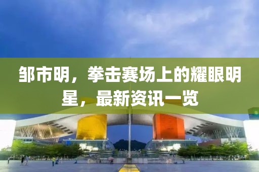 鄒市明，拳擊賽場上的耀眼明星，最新資訊一覽