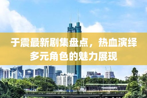 于震最新劇集盤點，熱血演繹多元角色的魅力展現(xiàn)