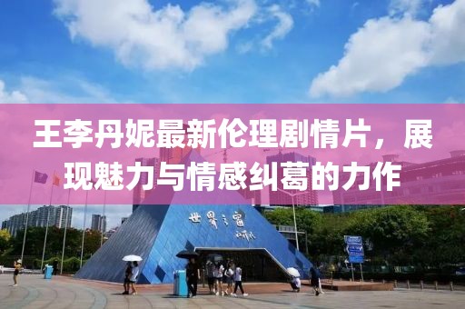 王李丹妮最新倫理劇情片，展現(xiàn)魅力與情感糾葛的力作