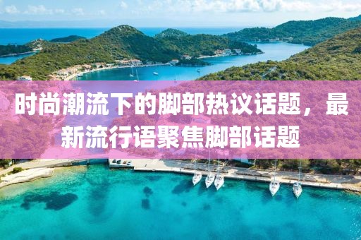 時尚潮流下的腳部熱議話題，最新流行語聚焦腳部話題