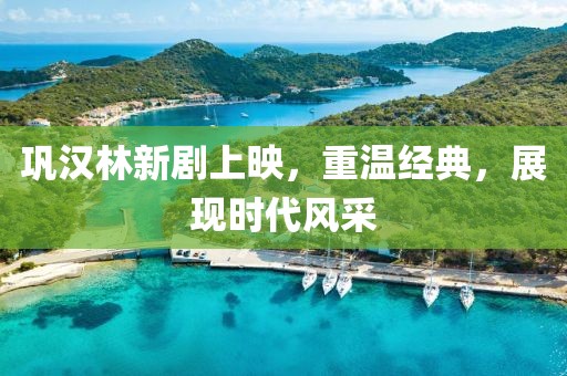 鞏漢林新劇上映，重溫經(jīng)典，展現(xiàn)時代風(fēng)采