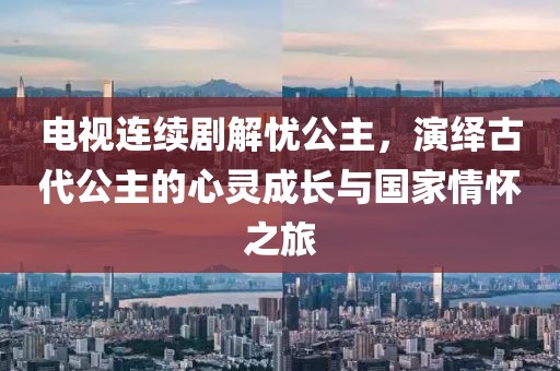 電視連續(xù)劇解憂公主，演繹古代公主的心靈成長與國家情懷之旅