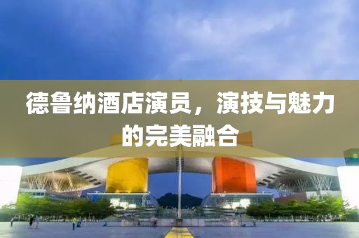 德魯納酒店演員，演技與魅力的完美融合