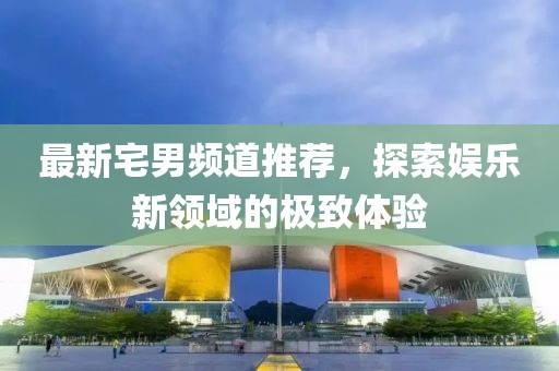 最新宅男頻道推薦，探索娛樂新領(lǐng)域的極致體驗(yàn)