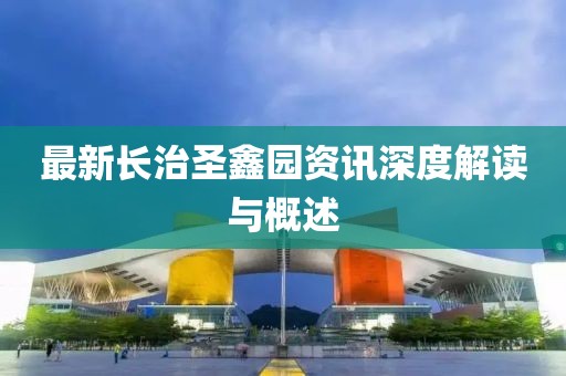 最新長治圣鑫園資訊深度解讀與概述