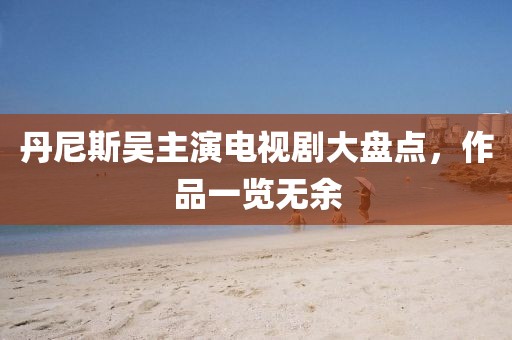 丹尼斯吳主演電視劇大盤點，作品一覽無余