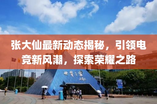 張大仙最新動態(tài)揭秘，引領電競新風潮，探索榮耀之路